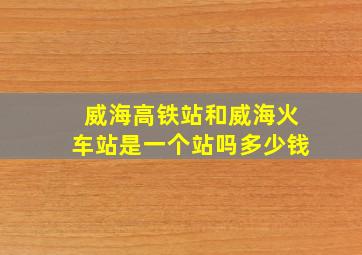 威海高铁站和威海火车站是一个站吗多少钱