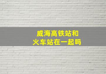 威海高铁站和火车站在一起吗