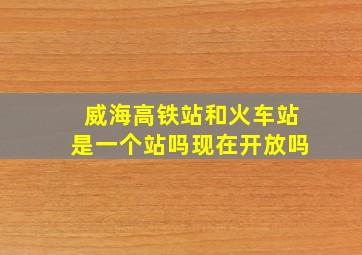 威海高铁站和火车站是一个站吗现在开放吗