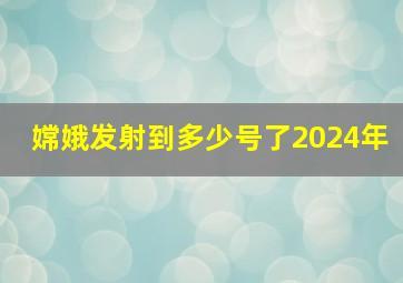 嫦娥发射到多少号了2024年