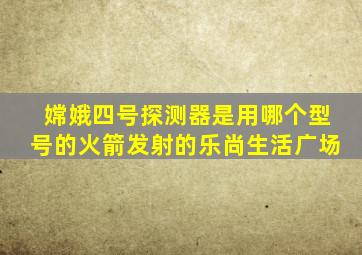 嫦娥四号探测器是用哪个型号的火箭发射的乐尚生活广场