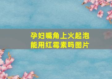 孕妇嘴角上火起泡能用红霉素吗图片