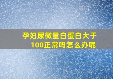 孕妇尿微量白蛋白大于100正常吗怎么办呢