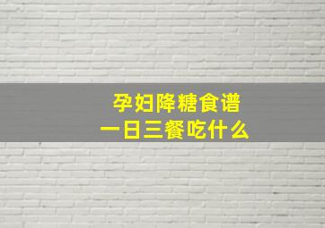 孕妇降糖食谱一日三餐吃什么