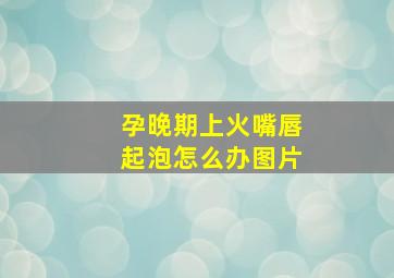 孕晚期上火嘴唇起泡怎么办图片