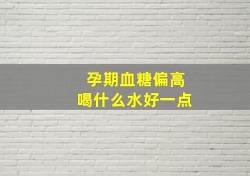 孕期血糖偏高喝什么水好一点