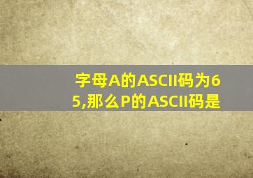 字母A的ASCII码为65,那么P的ASCII码是