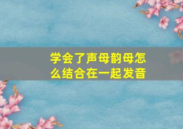 学会了声母韵母怎么结合在一起发音