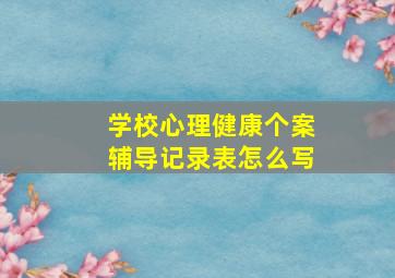 学校心理健康个案辅导记录表怎么写