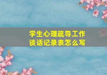 学生心理疏导工作谈话记录表怎么写