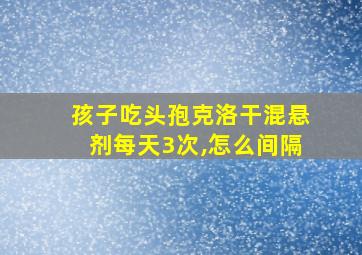 孩子吃头孢克洛干混悬剂每天3次,怎么间隔