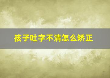 孩子吐字不清怎么矫正