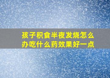 孩子积食半夜发烧怎么办吃什么药效果好一点