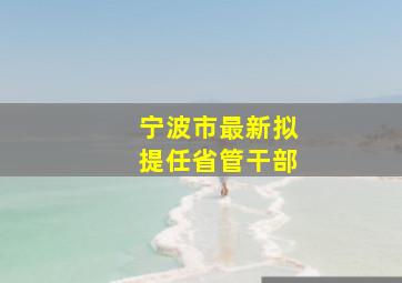 宁波市最新拟提任省管干部