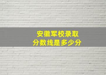 安徽军校录取分数线是多少分