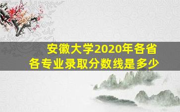 安徽大学2020年各省各专业录取分数线是多少