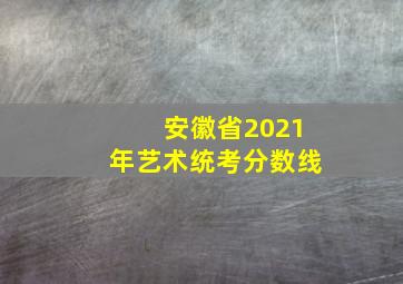 安徽省2021年艺术统考分数线