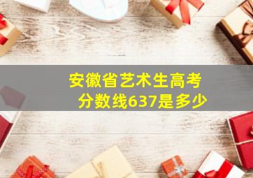 安徽省艺术生高考分数线637是多少