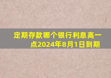 定期存款哪个银行利息高一点2024年8月1日到期