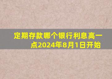 定期存款哪个银行利息高一点2024年8月1日开始