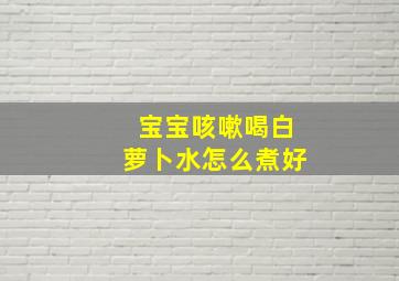 宝宝咳嗽喝白萝卜水怎么煮好