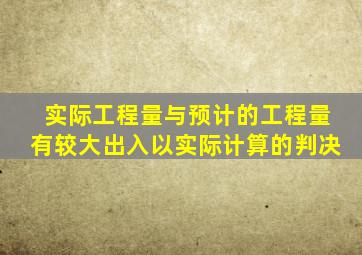 实际工程量与预计的工程量有较大出入以实际计算的判决