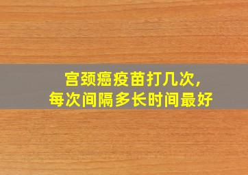 宫颈癌疫苗打几次,每次间隔多长时间最好