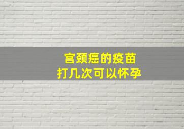 宫颈癌的疫苗打几次可以怀孕