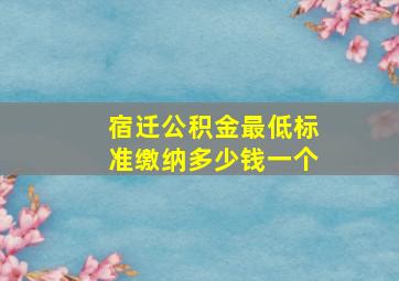 宿迁公积金最低标准缴纳多少钱一个