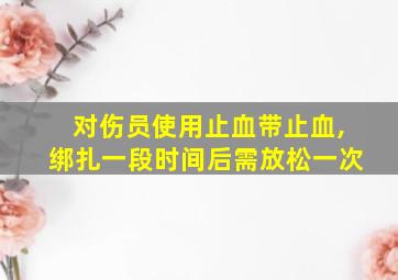 对伤员使用止血带止血,绑扎一段时间后需放松一次