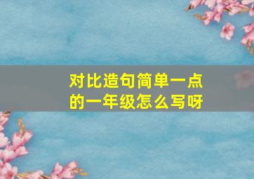 对比造句简单一点的一年级怎么写呀