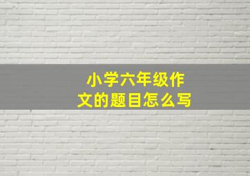 小学六年级作文的题目怎么写