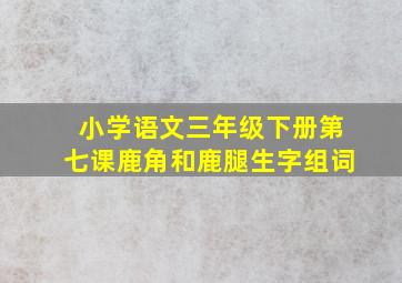 小学语文三年级下册第七课鹿角和鹿腿生字组词