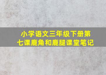 小学语文三年级下册第七课鹿角和鹿腿课堂笔记