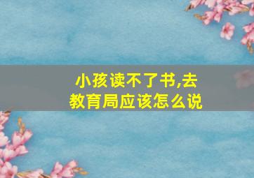 小孩读不了书,去教育局应该怎么说