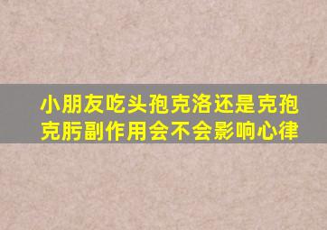 小朋友吃头孢克洛还是克孢克肟副作用会不会影响心律