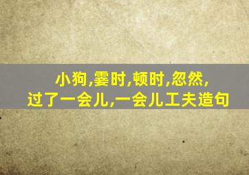 小狗,霎时,顿时,忽然,过了一会儿,一会儿工夫造句