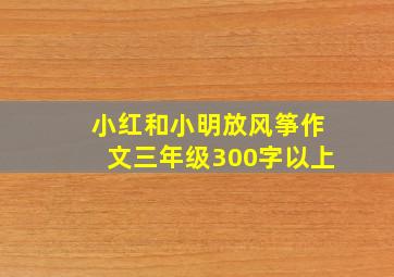 小红和小明放风筝作文三年级300字以上