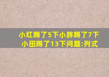 小红踢了5下小胖踢了7下小田踢了13下问题:列式