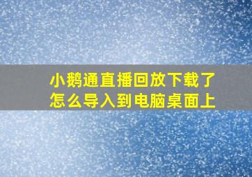 小鹅通直播回放下载了怎么导入到电脑桌面上