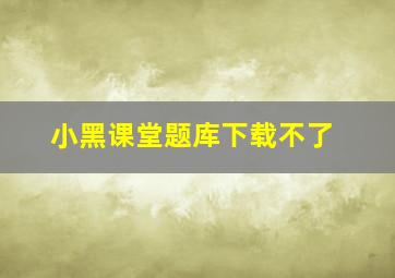 小黑课堂题库下载不了