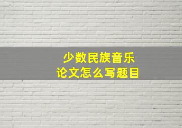 少数民族音乐论文怎么写题目