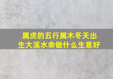 属虎的五行属木冬天出生大溪水命做什么生意好