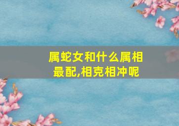 属蛇女和什么属相最配,相克相冲呢