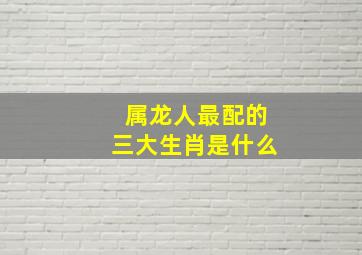 属龙人最配的三大生肖是什么