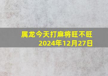 属龙今天打麻将旺不旺2024年12月27日