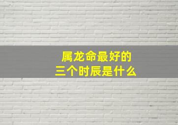 属龙命最好的三个时辰是什么