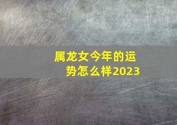 属龙女今年的运势怎么样2023