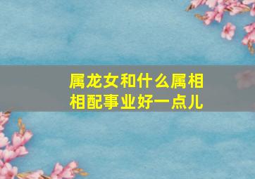 属龙女和什么属相相配事业好一点儿