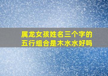 属龙女孩姓名三个字的五行组合是木水水好吗